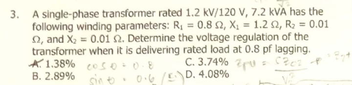 3. A single-phase transformer rated 1.2 kV/120 V, 7.2 kVA has the
following winding parameters: Rị = 0.8 2, X, = 1.2 2, R2 = 0.01
2, and X2 = 0.01 N. Determine the voltage regulation of the
transformer when it is delivering rated load at 0.8 pf lagging.
A. 1.38% eos
B. 2.89%
%3D
C. 3.74% u
sin o. 0.6 D. 4.08%
