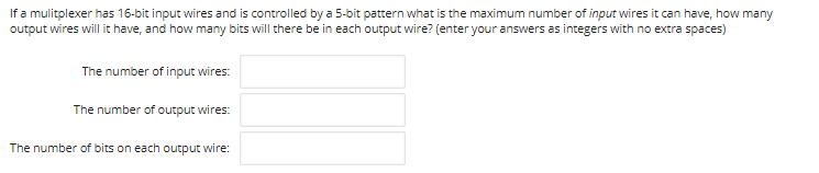 If a mulitplexer has 16-bit input wires and is controlled by a 5-bit pattern what is the maximum number of input wires it can have, how many
output wires will it have, and how many bits will there be in each output wire? (enter your answers as integers with no extra spaces)
The number of input wires:
The number of output wires:
The number of bits on each output wire:
