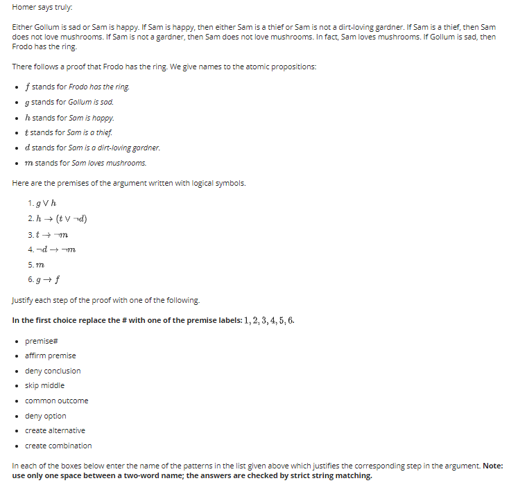 Homer says truly.
Either Gollum is sad or Sam is happy. If Sam is happy, then either Sam is a thief or Sam is not a dirt-loving gardner. If Sam is a thief, then Sam
does not love mushrooms. If Sam is not a gardner, then Sam does not love mushrooms. In fact, Sam loves mushrooms. If Gollum is sad, then
Frodo has the ring.
There follows a proof that Frodo has the ring. We give names to the atomic propositions:
f stands for Frodo hos the ring.
• g stands for Gollum is sad.
• h stands for Som is happy.
t stands for Sam is a thief.
• d stands for Sam is a dirt-loving gordner.
• m stands for Som loves mushrooms.
Here are the premises of the argument written with logical symbols.
1. g Vh
2. h → (t v -d)
3. t + m
4. nd → m
5. m
6. g + f
Justify each step of the proof with one of the following.
In the first choice replace the # with one of the premise labels: 1, 2, 3, 4, 5, 6.
• premise#
• ffirm premise
• deny conclusion
• skip middle
• common outcome
• deny option
• create alternative
• create combination
In each of the boxes below enter the name of the patterns in the list given above which justifies the corresponding step in the argument. Note:
use only one space between a two-word name; the answers are checked by strict string matching.
