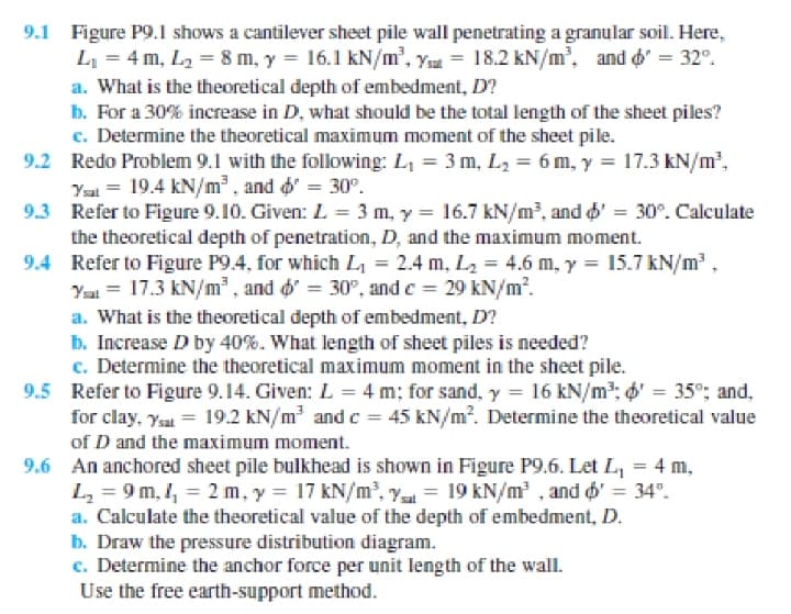 9.1 Figure P9.1 shows a cantilever sheet pile wall penetrating a granular soil. Here,
L = 4 m, L2 = 8 m, y = 16.1 kN/m', Ysa = 18.2 kN/m, and d' = 32°.
a. What is the theoretical depth of embedment, D?
b. For a 30% increase in D, what should be the total length of the sheet piles?
c. Determine the theoretical maximum moment of the sheet pile.
9.2 Redo Problem 9.1 with the following: L, = 3 m, L2 = 6 m, y = 17.3 kN/m,
Yal = 19.4 kN/m³ , and o' = 30°.
9.3 Refer to Figure 9.10. Given: L = 3 m, y = 16.7 kN/m², and d' = 30°. Calculate
the theoretical depth of penetration, D, and the maximum moment.
9.4 Refer to Figure P9.4, for which L = 2.4 m, L2 = 4.6 m, y = 15.7 kN/m ,
Yai = 17.3 kN/m² , and d' = 30°, and c = 29 kN/m?.
a. What is the theoretical depth of embedment, D?
b. Increase D by 40%. What length of sheet piles is needed?
c. Determine the theoretical maximum moment in the sheet pile.
9.5 Refer to Figure 9.14. Given: L = 4 m; for sand, y = 16 kN/m; o' = 35°; and,
for clay, Ysa = 19.2 kN/m and c = 45 kN/m?. Determine the theoretical value
of D and the maximum moment.
9.6 An anchored sheet pile bulkhead is shown in Figure P9.6. Let L, = 4 m,
L, = 9 m, , = 2 m, y = 17 kN/m², Y = 19 kN/m , and o' = 34°.
a. Calculate the theoretical value of the depth of embedment, D.
b. Draw the pressure distribution diagram.
c. Determine the anchor force per unit length of the wall.
Use the free earth-support method.
