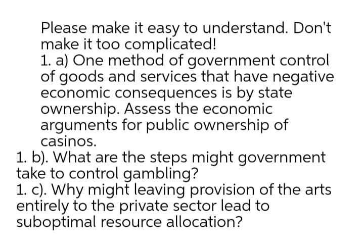 Please make it easy to understand. Don't
make it too complicated!
1. a) One method of government control
of goods and services that have negative
economic consequences is by state
ownership. Assess the economic
arguments for public ownership of
casinos.
1. b). What are the steps might government
take to control gambling?
1. c). Why might leaving provision of the arts
entirely to the private sector lead to
suboptimal resource allocation?
