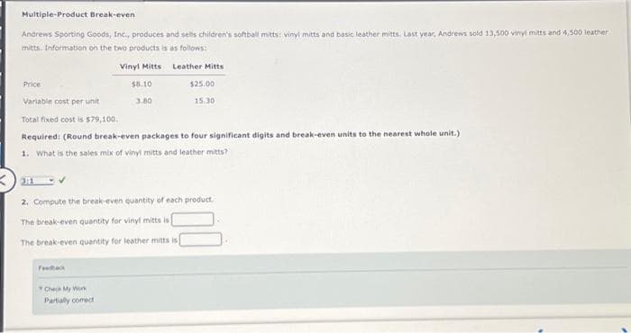 Multiple-Product Break-even
Andrews Sporting Goods, Inc., produces and sells children's softball mitts: vinyl mitts and basic leather mitts. Last year, Andrews sold 13,500 vinyl mitts and 4,500 leather
mitts. Information on the two products is as follows:
Price
Vinyl Mitts
Feedback
$8.10
Check My Work
Partially correct
Variable cost per unit
Total fixed cost is 579,100.
Required: (Round break-even packages to four significant digits and break-even units to the nearest whole unit.)
1. What is the sales mix of vinyl mitts and leather mitts?
3.80
Leather Mitts
$25.00
15.30
2. Compute the break-even quantity of each product.
The break-even quantity for vinyl mitts is
The break-even quantity for leather mitts is