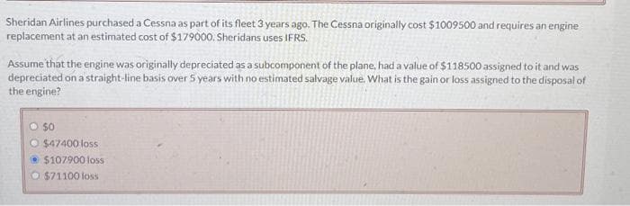 Sheridan Airlines purchased a Cessna as part of its fleet 3 years ago. The Cessna originally cost $1009500 and requires an engine
replacement at an estimated cost of $179000. Sheridans uses IFRS.
Assume that the engine was originally depreciated as a subcomponent of the plane, had a value of $118500 assigned to it and was
depreciated on a straight-line basis over 5 years with no estimated salvage value. What is the gain or loss assigned to the disposal of
the engine?
O $0
O $47400 loss
$107900 loss
O$71100 loss