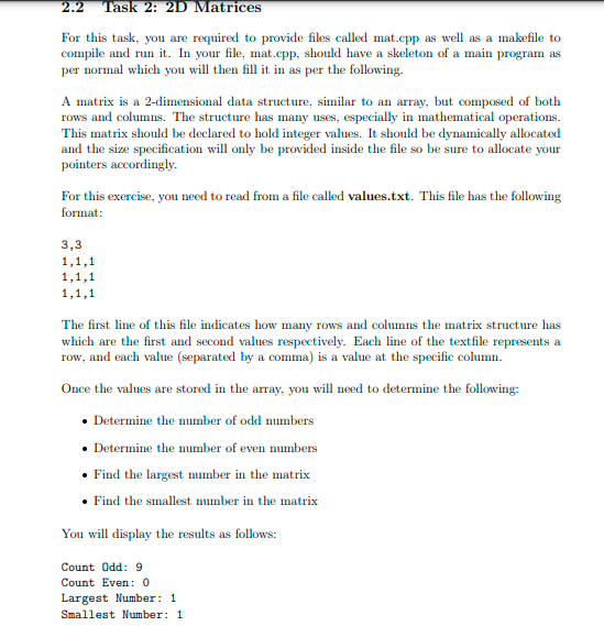 2.2 Task 2: 2D Matrices
For this task, you are required to provide files called mat.cpp as well as a makefile to
compile and run it. In your file, mat.cpp, should have a skeleton of a main program as
per normal which you will then fill it in as per the following.
A matrix is a 2-dimensional data structure, similar to an array, but composed of both
rows and columns. The structure has many uses, especially in mathematical operations.
This matrix should be declared to hold integer values. It should be dynamically allocated
and the size specification will only be provided inside the file so be sure to allocate your
pointers accordingly.
For this exercise, you need to read from a file called values.txt. This file has the following
format:
3,3
1,1,1
1,1,1
1,1,1
The first line of this file indicates how many rows and columns the matrix structure has
which are the first and second values respectively. Each line of the textfile represents a
row, and each value (separated by a comma) is a value at the specific column.
Once the values are stored in the array, you will need to determine the following:
• Determine the number of odd numbers
• Determine the number of even numbers
• Find the largest mumber in the matrix
• Find the smallest number in the matrix
You will display the results as follows:
Count Odd: 9
Count Even: 0
Largest Number: 1
Smallest Number: 1
