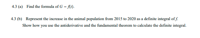 4.3 (a) Find the formula of G = At).
4.3 (b) Represent the increase in the animal population from 2015 to 2020 as a definite integral of f.
Show how you use the antiderivative and the fundamental theorem to calculate the definite integral.
