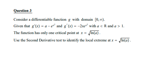 Question 3
Consider a differentiable function g with domain [0, 0).
Given that g'(x) = a- e and g"(x) = -2re* with a e R and a > 1.
The function has only one critical point at x = /In(a).
Use the Second Derivative test to identify the local extreme at x = In(a).
