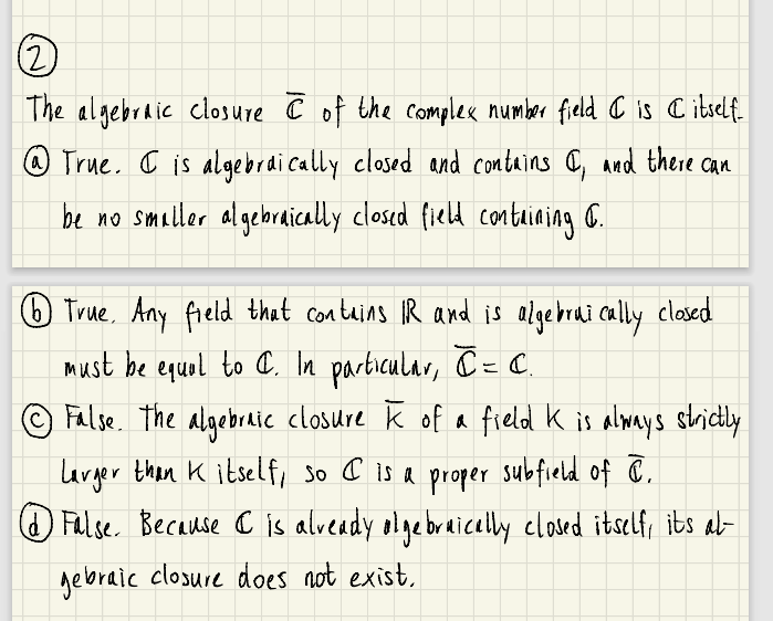 (2
The algebraic closure Ĉ of the complex number field C is C itself
@ True, C is algebrai cally closed and contains a, and there can
be no smaller algebraically closed field conteaiaing C.
) True, Any field that contuins IR and is algebrai caly clased
Must be equol to C. In parbicular, C = C.
False. The algebraic closure k of a field k is always scrictly
Larger then K itself, so C is a proper subfield of C.
O Fulse. Because C is alveady olgebraicelly elosed itself, ibs ab
gebraic closure does not exist,
