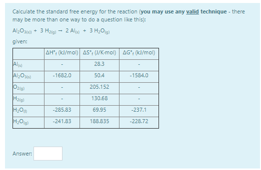 Calculate the standard free energy for the reaction (you may use any valid technique - there
may be more than one way to do a question like this):
Al;O31a) + 3 H2ig) - 2 Ala) + 3 H,Og)
given:
AH; (kJ/mol) AS°; (J/K-mol) AG°; (kJ/mol)
Alis)
28.3
-1584.0
Al2O3)
-1682.0
50.4
Ozig)
205.152
Hzig)
130.68
-285.83
69.95
-237.1
-241.83
188.835
-228.72
Answer:
