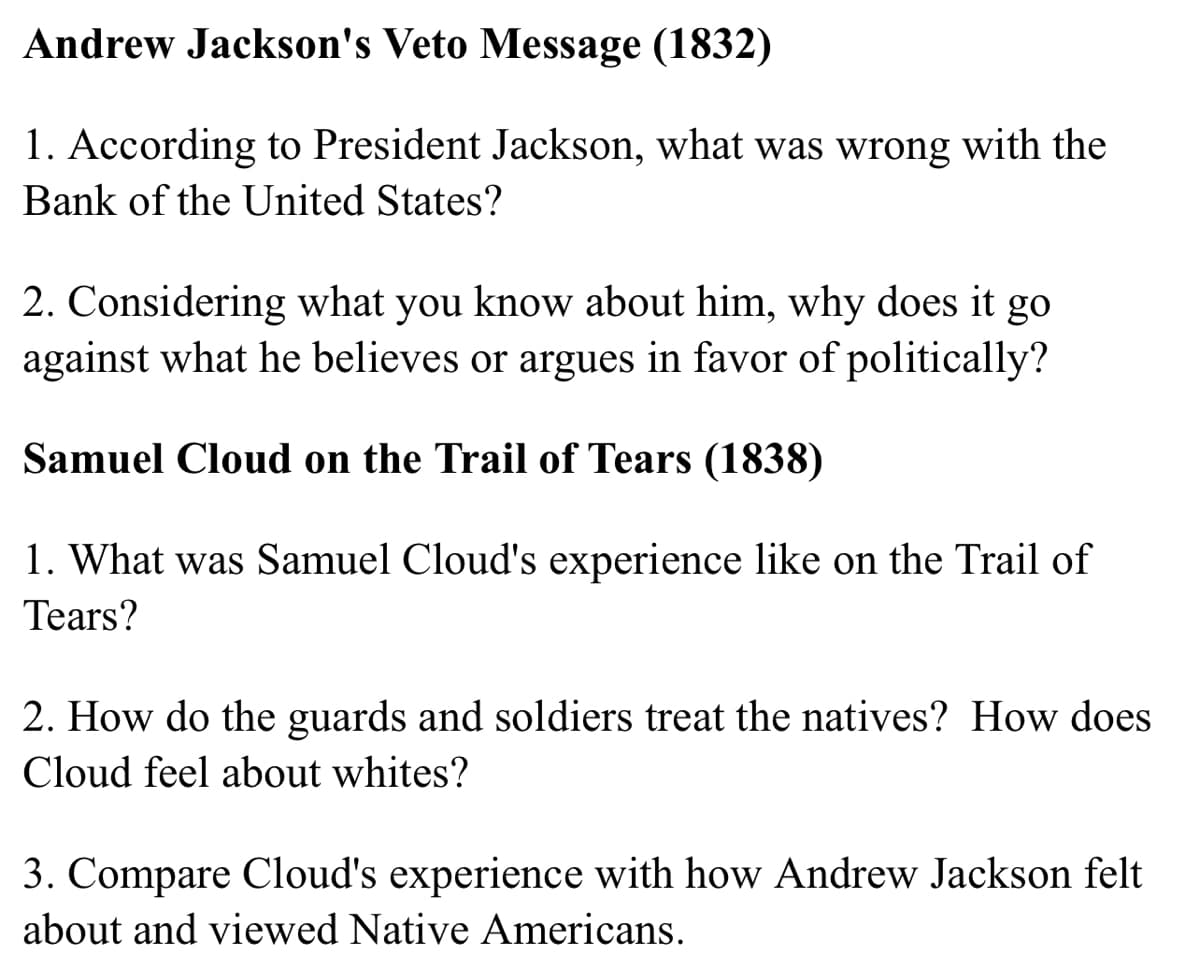 Andrew Jackson's Veto Message (1832)
1. According to President Jackson, what was wrong with the
Bank of the United States?
2. Considering what you know about him, why does it go
against what he believes or argues in favor of politically?
Samuel Cloud on the Trail of Tears (1838)
1. What was Samuel Cloud's experience like on the Trail of
Tears?
2. How do the guards and soldiers treat the natives? How does
Cloud feel about whites?
3. Compare Cloud's experience with how Andrew Jackson felt
about and viewed Native Americans.