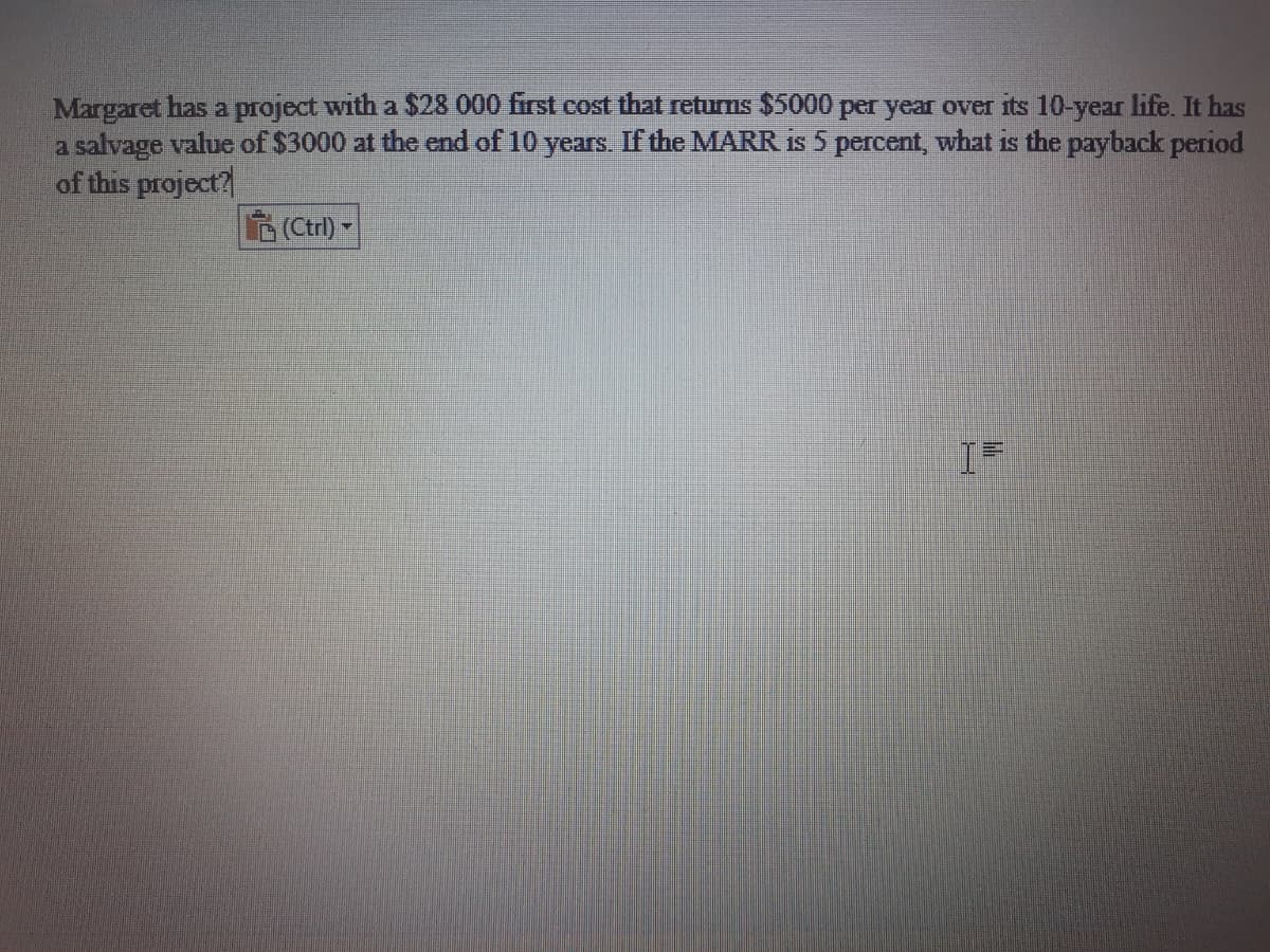 Margaret has a project with a $28 000 first cost that returns $5000 per year over its 10-year life. It has
a salvage value of $3000 at the end of 10 years. If the MARR is 5 percent, what is the payback period
of this project?
Ctrl) -

