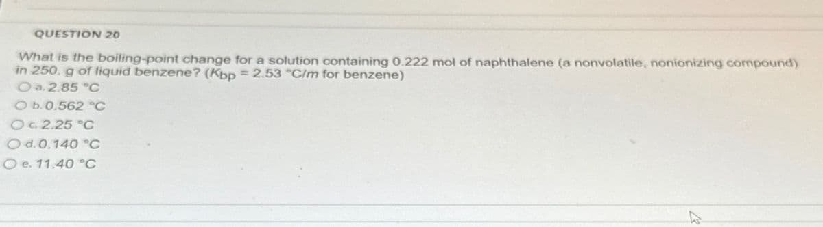 QUESTION 20
What is the boiling-point change for a solution containing 0.222 mol of naphthalene (a nonvolatile, nonionizing compound)
in 250. g of liquid benzene? (Kbp = 2.53 °C/m for benzene)
O a. 2.85 °C
O b. 0.562 °C
OC 2.25 °C
O d. 0.140 °C
O e. 11.40 °C
12