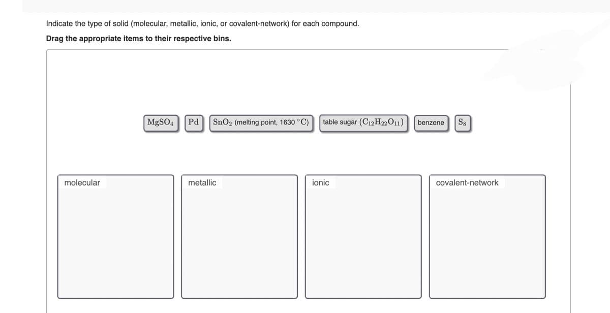 Indicate the type of solid (molecular, metallic, ionic, or covalent-network) for each compound.
Drag the appropriate items to their respective bins.
molecular
MgSO4 Pd SnO₂ (melting point, 1630 °C) table sugar (C12H22011)
metallic
ionic
benzene S8
covalent-network