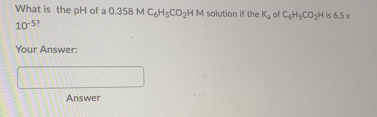 What is the pH of a 0.358 M C6H5CO2H M solution if the K₂ of C6H5CO₂H is 6.5 x
10-5?
Your Answer:
Answer