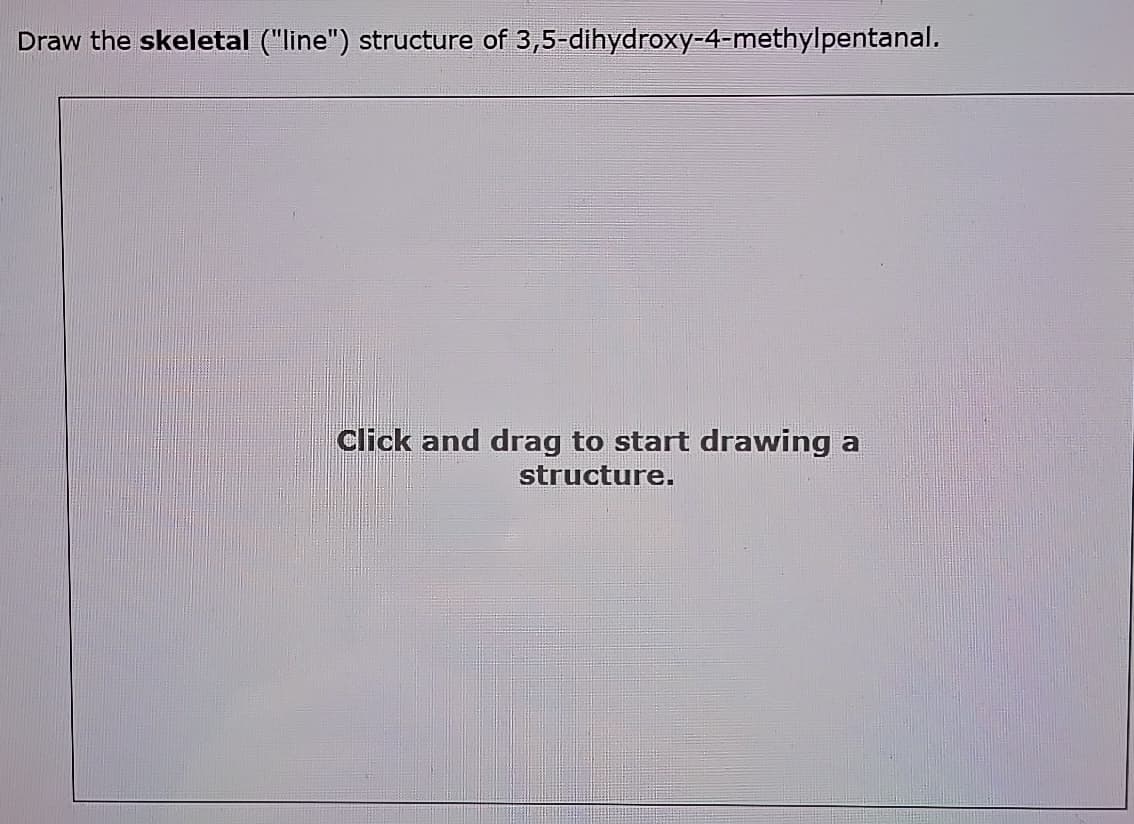 Draw the skeletal ("line") structure of 3,5-dihydroxy-4-methylpentanal.
Click and drag to start drawing a
structure.