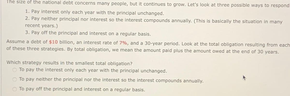 The size of the national debt concerns many people, but it continues to grow. Let's look at three possible ways to respond.
1. Pay interest only each year with the principal unchanged.
2. Pay neither principal nor interest so the interest compounds annually. (This is basically the situation in many
recent years.)
3. Pay off the principal and interest on a regular basis.
Assume a debt of $10 billion, an interest rate of 7%, and a 30-year period. Look at the total obligation resulting from each
of these three strategies. By total obligation, we mean the amount paid plus the amount owed at the end of 30 years.
Which strategy results in the smallest total obligation?
O To pay the interest only each year with the principal unchanged.
To pay neither the principal nor the interest so the interest compounds annually.
To pay off the principal and interest on a regular basis.