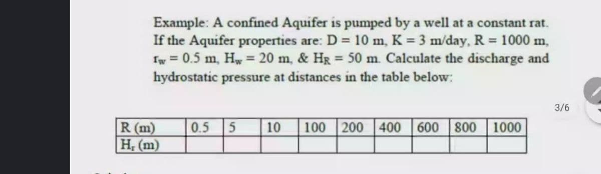 Example: A confined Aquifer is pumped by a well at a constant rat.
If the Aquifer properties are: D = 10 m, K = 3 m/day, R = 1000 m,
Iw = 0.5 m, Hw = 20 m, & Hg = 50 m. Calculate the discharge and
hydrostatic pressure at distances in the table below:
3/6
R (m)
H; (m)
0.5
10
100 200 400 600 800 1000
