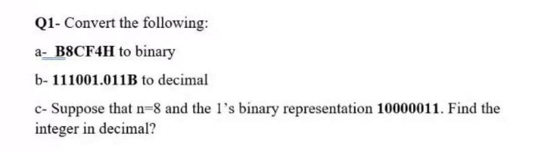 Q1- Convert the following:
a- B8CF4H to binary
b- 111001.011B to decimal
c- Suppose that n-8 and the 1's binary representation 10000011. Find the
integer in decimal?
