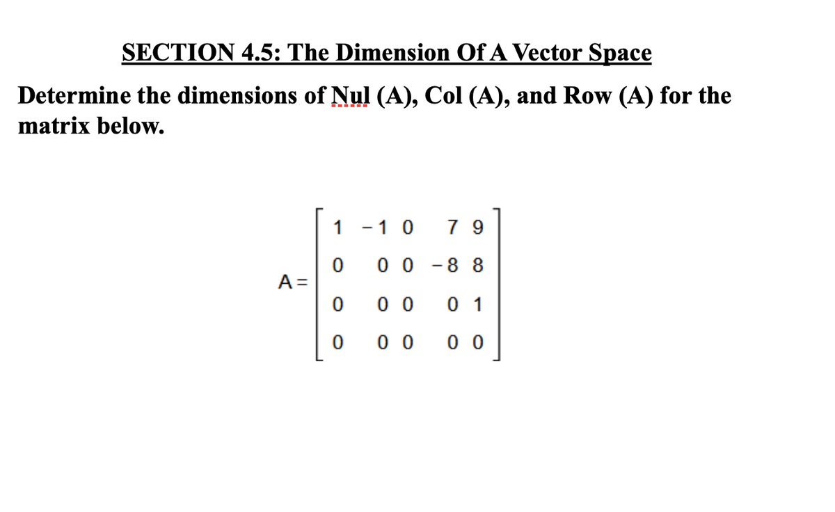 SECTION 4.5: The Dimension Of A Vector Space
Determine the dimensions of Nul (A), Col (A), and Row (A) for the
matrix below.
A =
1-10 79
0 0 -88
0 0 01
00
00
0
0
0