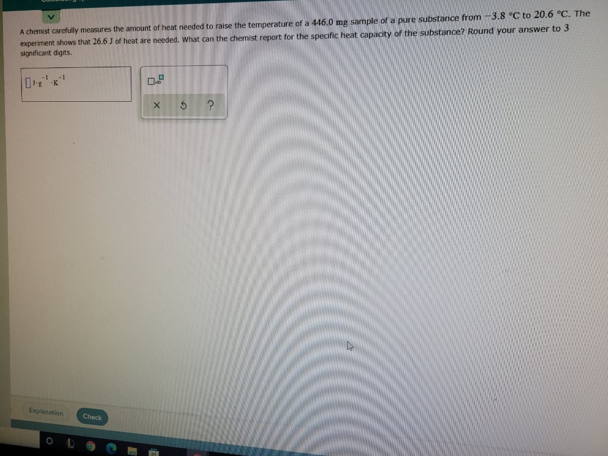 3.8 °C to 20.6 °C. The
A chemist carefully measures the amount of heat needed to raise the temperature of a 446.0 mg sample of a pure substance from
experiment shows that 26.6 J of heat are needed. What can the chemist report for the specific heat capacity of the substance? Round your answer to 3
significant digits.
-K
Explanation
Check
