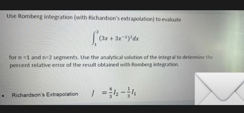 Use Romberg integration (with Richardson's extrapolation) to evaluate
(3x + 3x1)?dx
for n =1 and n=D2 segments. Use the analytical solution of the integral to determine the
percent relative error of the result obtained with Romberg integration.
Richardson's Extrapolation
