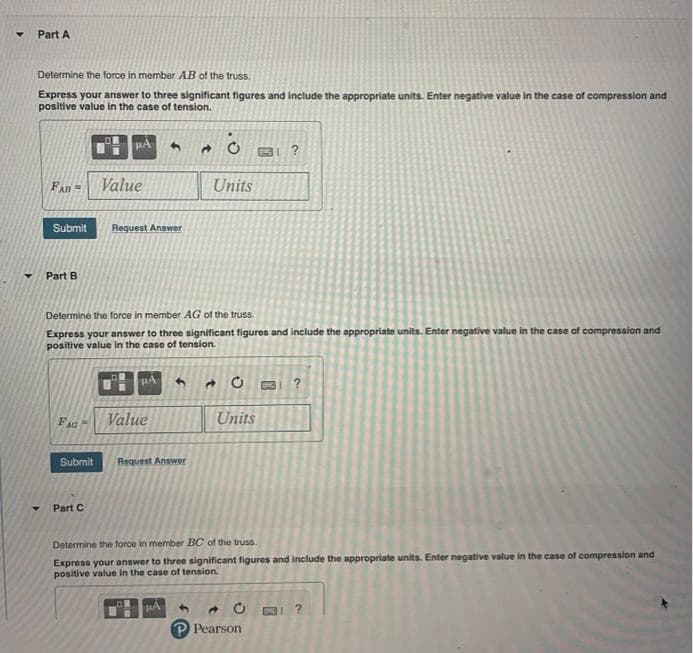 Part A
Determine the force in member AB of the truss.
Express your answer to three significant figures and include the appropriate units. Enter negative value in the case of compression and
positive value in the case of tension.
FAR =
Value
Units
Submit
Request Answer
Part B
Determine the force in member AG of the truss.
Express your answer to three significant figures and include the appropriate units. Enter negative value in the case of compression and
positive value in the case of tension.
FAG
Value
Units
Submit
Request Answer
Part C
Determine the force in member BC of the truss.
Express your answer to three significant figures and include the appropriate units. Enter negative value in the case of compression and
positive value in the case of tension.
P Pearson
