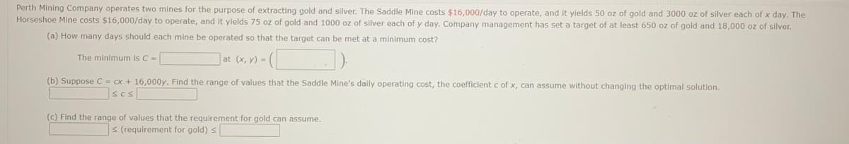 Perth Mining Company operates two mines for the purpose of extracting gold and silver. The Saddle Mine costs $16,000/day to operate, and it yields 50 oz of gold and 3000 oz of silver each of x day. The
Horseshoe Mine costs $16,000/day to operate, and it yields 75 oz of gold and 1000 oz of silver each of y day. Company management has set a target of at least 650 oz of gold and 18,000 oz of silver.
(a) How many days should each mine be operated so that the target can be met at a minimum cost?
The minimum is C =
]at (x, y) = (
(b) Suppose C = cx + 16,000y. Find the range of values that the Saddle Mine's daily operating cost, the coefficient c of x, can assume without changing the optimal solution.
scsl
(c) Find the range of values that the requirement for gold can assume.
s (requirement for gold) s
