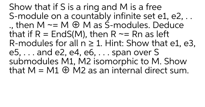 Show that if S is a ring and M is a free
S-module on a countably infinite set el, e2, ..
then M -= M O M as Š-modules. Deduce
that if R = EndS(M), then R ~= Rn as left
R-modules for all n 2 1. Hint: Show that el, e3,
e5, ... and e2, e4, e6, ... span over S
submodules M1, M2 isomorphic to M. Show
that M = M1 O M2 as an internal direct sum.
%3D
