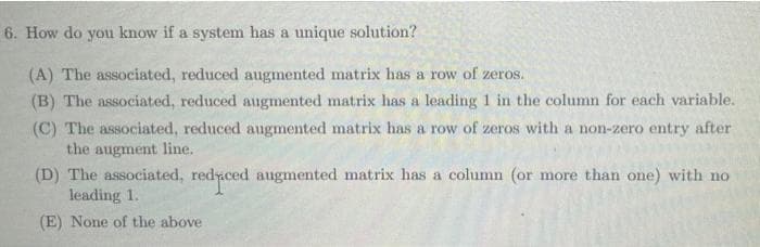 6. How do you know if a system has a unique solution?
(A) The associated, reduced augmented matrix has a row of zeros.
(B) The associated, reduced augmented matrix has a leading 1 in the column for each variable.
(C) The associated, reduced augmented matrix has a row of zeros with a non-zero entry after
the augment line.
(D) The associated, redyced augmented matrix has a column (or more than one) with no
leading 1.
(E) None of the above
