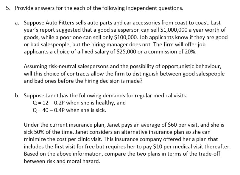 5. Provide answers for the each of the following independent questions.
a. Suppose Auto Fitters sells auto parts and car accessories from coast to coast. Last
year's report suggested that a good salesperson can sell $1,000,000 a year worth of
goods, while a poor one can sell only $100,000. Job applicants know if they are good
or bad salespeople, but the hiring manager does not. The firm will offer job
applicants a choice of a fixed salary of $25,000 or a commission of 20%.
Assuming risk-neutral salespersons and the possibility of opportunistic behaviour,
will this choice of contracts allow the firm to distinguish between good salespeople
and bad ones before the hiring decision is made?
b. Suppose Janet has the following demands for regular medical visits:
Q = 12 – 0.2P when she is healthy, and
Q = 40 – 0.4P when she is sick.
Under the current insurance plan, Janet pays an average of $60 per visit, and she is
sick 50% of the time. Janet considers an alternative insurance plan so she can
minimize the cost per clinic visit. This insurance company offered her a plan that
includes the first visit for free but requires her to pay $10 per medical visit thereafter.
Based on the above information, compare the two plans in terms of the trade-off
between risk and moral hazard.
