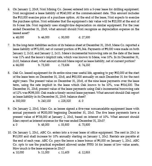 6. On January 2, 20x9, Nori Mining Co. (lessee) entered into a 5-year lease for drilling equipment.
Nori recognized a lease liability of P240,000 at the commencement date. This amount includes
the P10,000 exercise price of a purchase option. At the end of the lease, Nori expects to exercise
the purchase option Nori estimates that the equipment's fair value will be P20,000 at the end of
its 8-year life. Nori regularly uses straight-line depreciation on similar equipment. For the year
ended December 31, 20x9, what amount should Nori recognize as depreciation expense on the
leased asset?
a. 45,000
b. 46,000
c. 30,000
d. 27,500
7. In the long-term liabilities section of its balance sheet at December 31, 20x9, Mene Co. reported a
lease liability of P75,000, net of current portion of P1,364. Payments of P9,000 were made on both
January 2, 2x10, and January 2, 2x11. Mene's incremental borrowing rate on the date of the lease
was 11% and the lessor's implicit rate, which was known to Mene, was 10%. In its December 31,
2x10, balance sheet, what amount should Mene report as lease liability, net of current portion?
a. 66,000
b. 73,500
c.73,636
d. 74,250
8. Oak Co. leased equipment for its entire nine-year useful life, agreeing to pay P50,000 at the start
of the lease term on December 31, 20x8, and P50,000 annually on each December 31 for the next
eight years. The present value on December 31, 20x8, of the nine lease payments over the lease
term, using the rate implicit in the lease which Oak knows to be 10%, was P316,500. The
December 31, 20xS, present value of the lease payments using Oak's incremental borrowing rate
of 12% was P298,500. Oak made a timely second lease payment. What amount should Oak report
as lease liability in its December 31, 20x9, balance sheet?
a. 350,000
b. 243,150
c. 228,320
d. 0
9. On January 2, 20x5, Marx Co. as lessee signed a five-year noncancelable equipment lease with
annual payments of P200,000 beginning December 31, 20x5. The five lease payments have a
present value of P758,000 at January 2, 20x5, based on interest of 10%. What amount should
Marx report as interest expense for the year ended December 31, 20x5?
a. 0
b. 48,000
c. 55,800
d. 75,800
10. On January 1, 20x1, ABC Co. enters into a 4-year lease of office equipment. The rent in 20x1 is
P10,000 and shall increase by 10% annually starting on January 1, 20x2. Rentals are payable at
the end of each year. ABC Co. pays the lessor a lease bonus of P5,000 on January 1, 20x1. ABC
Co. opts to use the practical expedient allowed under PFRS 16 for leases of low value assets.
How much is the lease expense in 20x1?
a. 10,000
b. 11,000
c 11,603
d. 12,853
