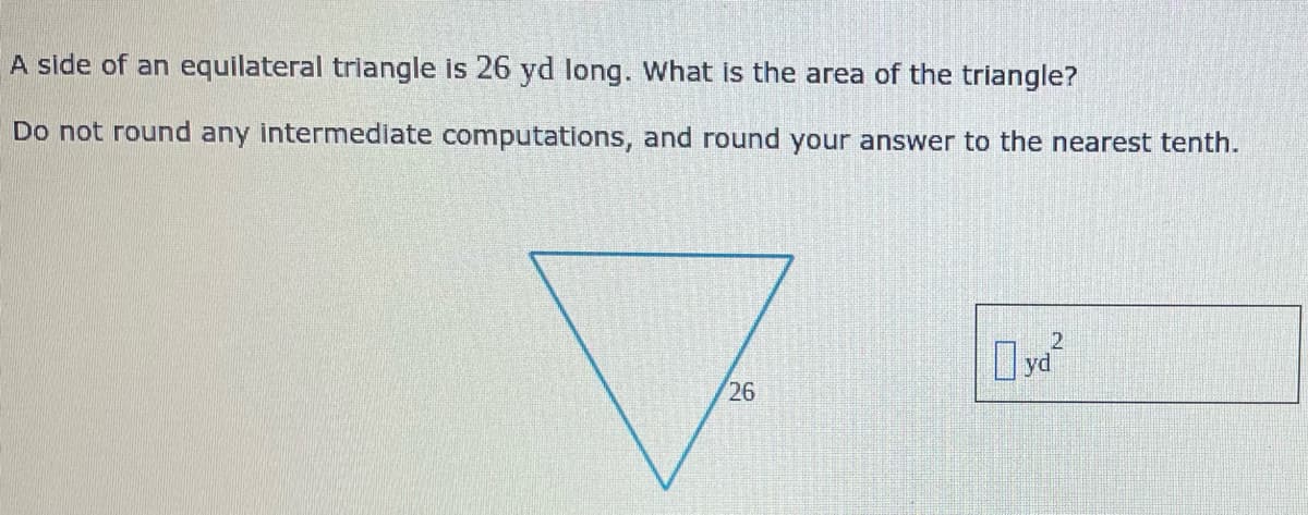 A side of an equilateral triangle is 26 yd long. What is the area of the triangle?
Do not round any intermediate computations, and round your answer to the nearest tenth.
yd
26
