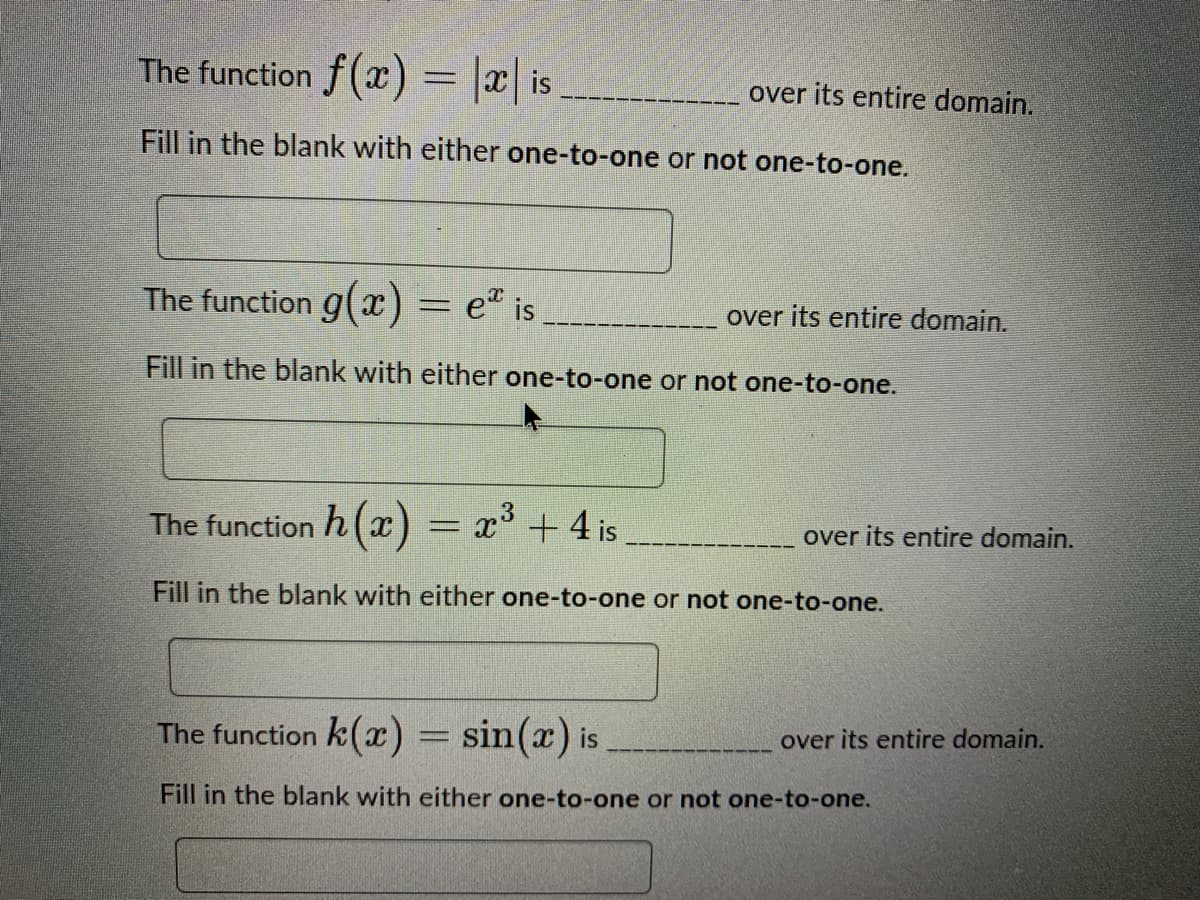 The function f(x) = |x| is
over its entire domain.
Fill in the blank with either one-to-one or not one-to-one.
The function g(x) = e" is
over its entire domain.
Fill in the blank with either one-to-one or not one-to-one.
= x³ +4 is
3
The function h (x)
over its entire domain.
Fill in the blank with either one-to-one or not one-to-one.
The function k(x) = sin(x) is
over its entire domain.
Fill in the blank with either one-to-one or not one-to-one.
