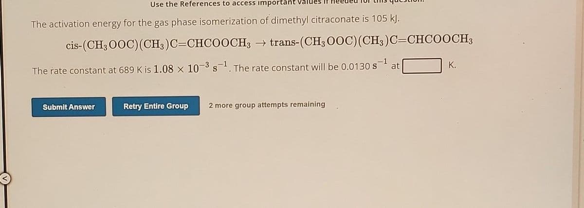 Use the References to access important
The activation energy for the gas phase isomerization of dimethyl citraconate is 105 kJ.
cis-(CH3OOC) (CH3)C=CHCOOCH3 → trans-(CH3 OOC) (CH3)C=CHCOOCH3
The rate constant at 689 K is 1.08 x 10-3 s-1. The rate constant will be 0.0130 s-¹
at
Submit Answer
Retry Entire Group 2 more group attempts remaining
K.