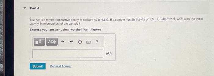 Part A
The half-life for the radioactive decay of calcium-47 is 4.5 d. If a sample has an activity of 1.0 μCi after 27 d, what was the initial
activity, in microcuries, of the sample?
Express your answer using two significant figures.
VG ΑΣΦ
Submit
Request Answer
?
μCi