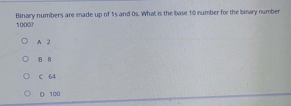 Binary numbers are made up of 1s and Os. What is the base 10 number for the binary number
1000?
A 2
B 8
C 64
D 100