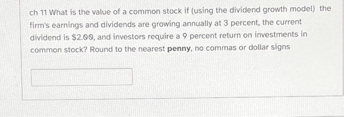 ch 11 What is the value of a common stock if (using the dividend growth model) the
firm's earnings and dividends are growing annually at 3 percent, the current
dividend is $2.00, and investors require a 9 percent return on investments in
common stock? Round to the nearest penny, no commas or dollar signs