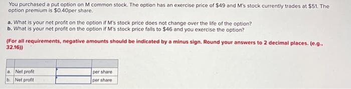 You purchased a put option on M common stock. The option has an exercise price of $49 and M's stock currently trades at $51. The
option premium is $0.40per share.
a. What is your net profit on the option if M's stock price does not change over the life of the option?
b. What is your net profit on the option if M's stock price falls to $46 and you exercise the option?
(For all requirements, negative amounts should be indicated by a minus sign. Round your answers to 2 decimal places. (e.g..
32.16))
a. Net profit
b. Net profit
per share
per share