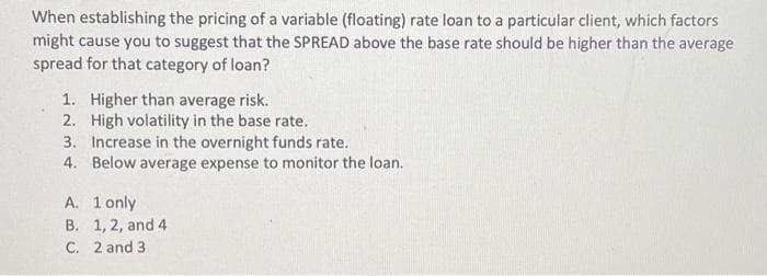 When establishing the pricing of a variable (floating) rate loan to a particular client, which factors
might cause you to suggest that the SPREAD above the base rate should be higher than the average
spread for that category of loan?
1. Higher than average risk.
2. High volatility in the base rate.
3. Increase in the overnight funds rate.
4. Below average expense to monitor the loan.
A. 1 only
B. 1, 2, and 4
C. 2 and 3