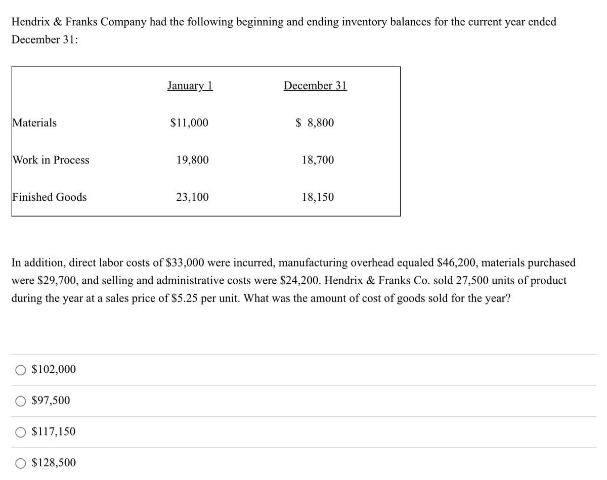 Hendrix & Franks Company had the following beginning and ending inventory balances for the current year ended
December 31:
Materials
Work in Process
Finished Goods
$102,000
$97,500
$117,150
January 1
$128,500
$11,000
19,800
23,100
December 31
In addition, direct labor costs of $33,000 were incurred, manufacturing overhead equaled $46,200, materials purchased
were $29,700, and selling and administrative costs were $24,200. Hendrix & Franks Co. sold 27,500 units of product
during the year at a sales price of $5.25 per unit. What was the amount of cost of goods sold for the year?
$ 8,800
18,700
18,150