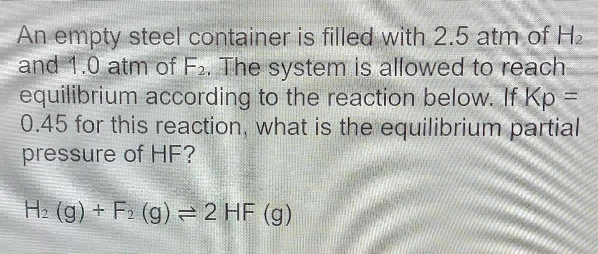 An empty steel container is filled with 2.5 atm of H₂
and 1.0 atm of F₂. The system is allowed to reach
equilibrium according to the reaction below. If Kp =
0.45 for this reaction, what is the equilibrium partial
pressure of HF?
H₂(g) + F₂ (g) = 2 HF (g)