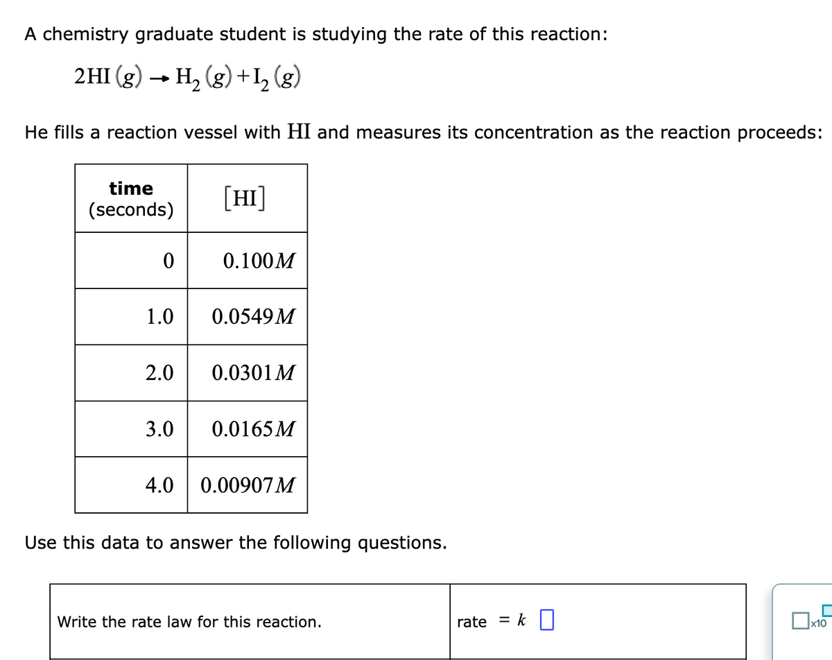 A chemistry graduate student is studying the rate of this reaction:
2HI (g) → H₂(g) + 1₂ (g)
He fills a reaction vessel with HI and measures its concentration as the reaction proceeds:
time
(seconds)
0
1.0
2.0
3.0
[HI]
0.100M
0.0549M
0.0301 M
0.0165 M
4.0 0.00907 M
Use this data to answer the following questions.
Write the rate law for this reaction.
rate = k
x10