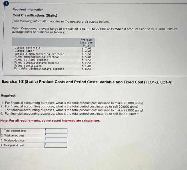 Required information.
Cost Classifications (Static)
[The following information applies to the questions displayed below.]
Kubin Company's relevant range of production is 18,000 to 22,000 units. When it produces and sells 20,000 units, its
average costs per unit are as follows:
Direct materials
Direct labor
Variable manufacturing overhead
Fixed manufacturing overhead
Fixed selling expense
Average
Cost per
Unit
$ 7.00
$ 4.00
$
1.50
$ 5.00
$ 3.50
Fixed administrative expense
$ 2.50
$ 1.00
Variable administrative expense
$ 0.50
Sales commissions
Exercise 1-8 (Static) Product Costs and Period Costs; Variable and Fixed Costs [LO1-3, LO1-4]
Required:
1. For financial accounting purposes, what is the total product cost incurred to make 20,000 units?
2. For financial accounting purposes, what is the total period cost incurred to sell 20,000 units?
3. For financial accounting purposes, what is the total product cost incurred to make 22,000 units?
4. For financial accounting purposes, what is the total period cost incurred to sell 18,000 units?
Note: For all requirements, do not round intermediate calculations.
1. Total product cost
2. Total period cost
3. Total product cost
4. Total period cost