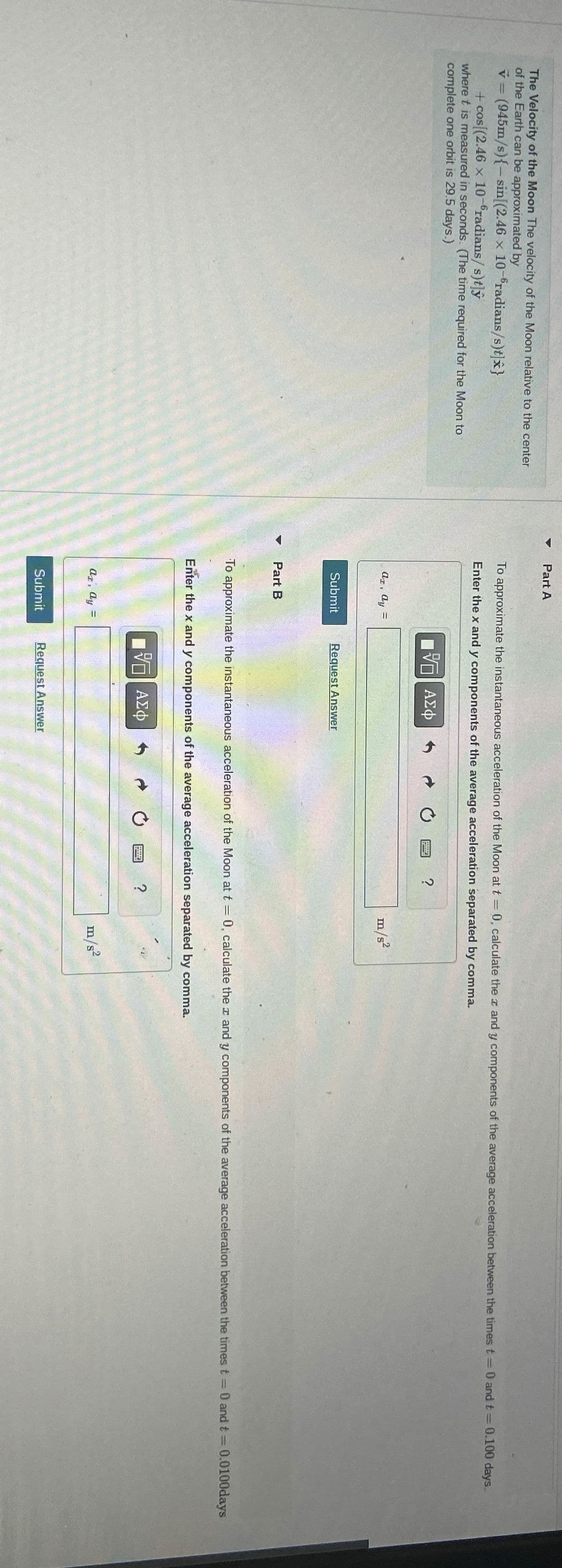 The Velocity of the Moon The velocity of the Moon relative to the center
of the Earth can be approximated by
-
v = (945m/s){-sin[(2.46 x 10-6 radians/s)t]}
+cos[(2.46 x 10-radians/s)t]ŷ
where t is measured in seconds. (The time required for the Moon to
complete one orbit is 29.5 days.)
1
Part A
To approximate the instantaneous acceleration of the Moon at t = 0, calculate the x and y components of the average acceleration between the times t=0 and t = 0.100 days.
Enter the x and y components of the average acceleration separated by comma.
az, ay =
ΜΕ ΑΣΦ
Submit
Request Answer
?
m/s²
Part B
To approximate the instantaneous acceleration of the Moon at t = 0, calculate the x and y components of the average acceleration between the times t = 0 and t = 0.0100days
Enter the x and y components of the average acceleration separated by comma.
az, dy =
ΕΠΙ ΑΣΦ
Submit
Request Answer
0
?
m/s²
