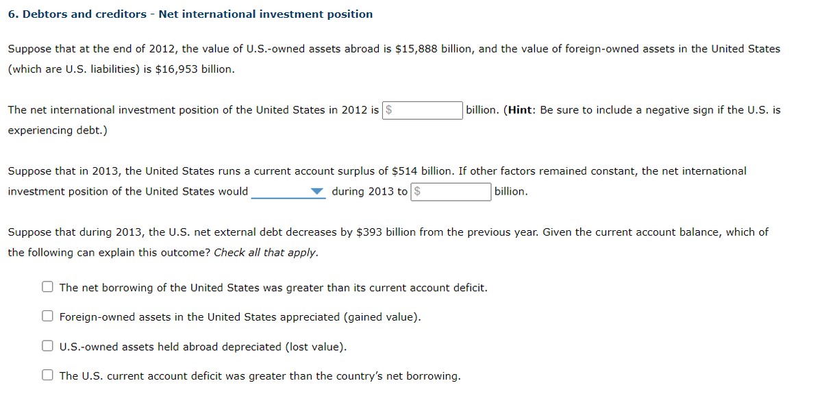 6. Debtors and creditors - Net international investment position
Suppose that at the end of 2012, the value of U.S.-owned assets abroad is $15,888 billion, and the value of foreign-owned assets in the United States
(which are U.S. liabilities) is $16,953 billion.
The net international investment position of the United States in 2012 is $
experiencing debt.)
billion. (Hint: Be sure to include a negative sign if the U.S. is
Suppose that in 2013, the United States runs a current account surplus of $514 billion. If other factors remained constant, the net international
investment position of the United States would
during 2013 to $
billion.
Suppose that during 2013, the U.S. net external debt decreases by $393 billion from the previous year. Given the current account balance, which of
the following can explain this outcome? Check all that apply.
The net borrowing of the United States was greater than its current account deficit.
Foreign-owned assets in the United States appreciated (gained value).
U.S.-owned assets held abroad depreciated (lost value).
The U.S. current account deficit was greater than the country's net borrowing.