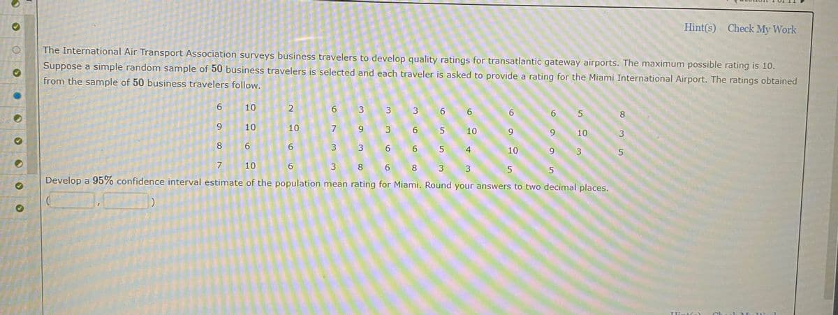 Hint(s) Check My Work
The International Air Transport Association surveys business travelers to develop quality ratings for transatlantic gateway airports. The maximum possible rating is 10.
Suppose a simple random sample of 50 business travelers is selected and each traveler is asked to provide a rating for the Miami International Airport. The ratings obtained
from the sample of 50 business travelers follow.
6
10
2
6 3
3 3
6
6
6
6 5
8
6
10
10
7
9
3
6
5
10
9
9 10
3
8 6
6
3
3
6
6 5 4
10
3
5
7
10
6
3 8
6 8 3
3
5
5
Develop a 95% confidence interval estimate of the population mean rating for Miami. Round your answers to two decimal places.
)
