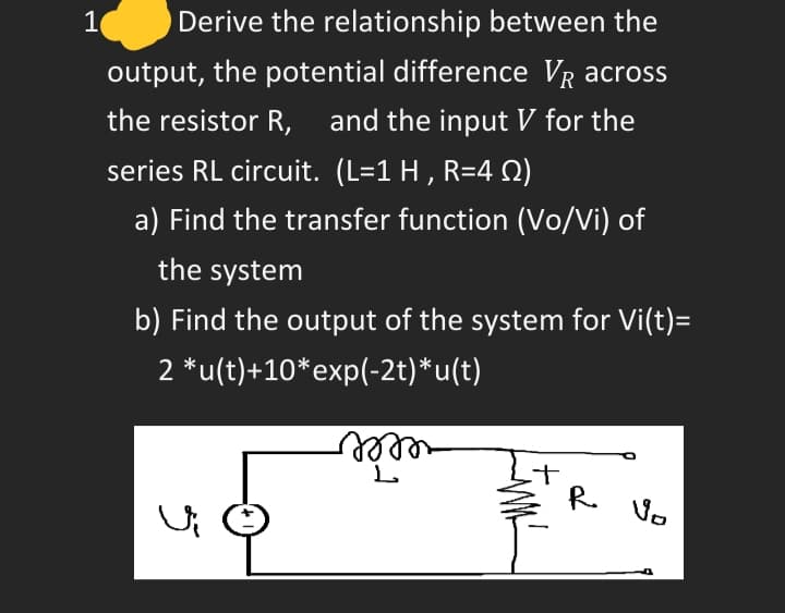 1
Derive the relationship between the
output, the potential difference VR across
the resistor R,
and the input V for the
series RL circuit. (L=1 H , R=4 2)
a) Find the transfer function (Vo/Vi) of
the system
b) Find the output of the system for Vi(t)=
2 *u(t)+10*exp(-2t)*u(t)
R. Vo
グ
