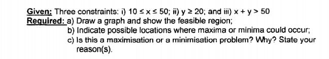 Given: Three constraints: i) 10 sx < 50; ii) y 2 20; and ii) x + y > 50
Required: a) Draw a graph and show the feasible region;
b) Indicate possible locations where maxima or minima could occur;
c) Is this a maximisation or a minimisation probiem? Why? State your
reason(s).
