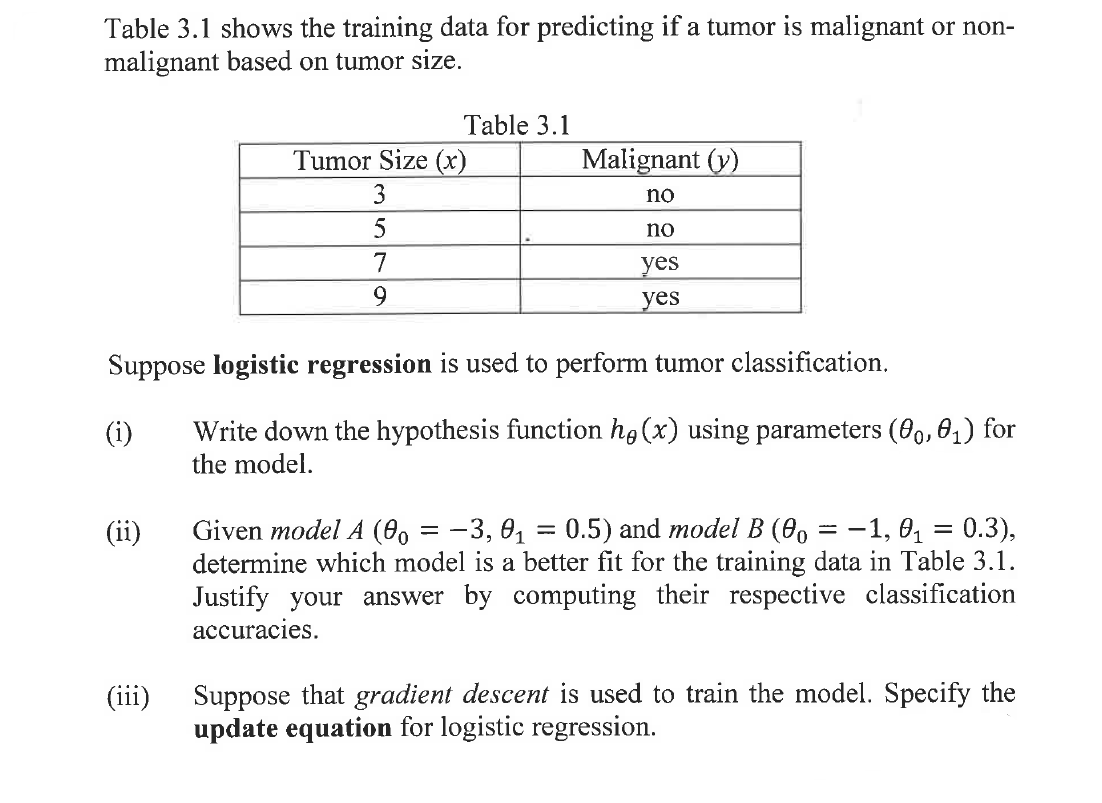 Table 3.1 shows the training data for predicting if a tumor is malignant or non-
malignant based on tumor size.
Table 3.1
Tumor Size (x)
Malignant (y)
3
no
5
no
7
yes
9.
yes
Suppose logistic regression is used to perform tumor classification.
Write down the hypothesis function hg (x) using parameters (09, 01) for
the model.
(i)
Given model A (0, = -3, 0, = 0.5) and model B (0, = -1, 0, = 0.3),
determine which model is a better fit for the training data in Table 3.1.
Justify your answer by computing their respective classification
accuracies.
(ii)
Suppose that gradient descent is used to train the model. Specify the
update equation for logistic regression.
(iii)
