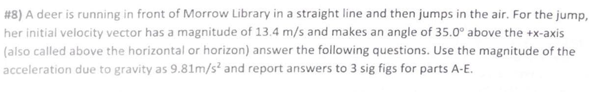 #8) A deer is running in front of Morrow Library in a straight line and then jumps in the air. For the jump,
her initial velocity vector has a magnitude of 13.4 m/s and makes an angle of 35.0° above the +x-axis
(also called above the horizontal or horizon) answer the following questions. Use the magnitude of the
acceleration due to gravity as 9.81m/s² and report answers to 3 sig figs for parts A-E.