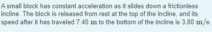 A small block has constant acceleration as it slides down a frictionless
incline. The block is released from rest at the top of the incline, and its
speed after it has traveled 7.40 m to the bottom of the incline is 3.80 m/s.